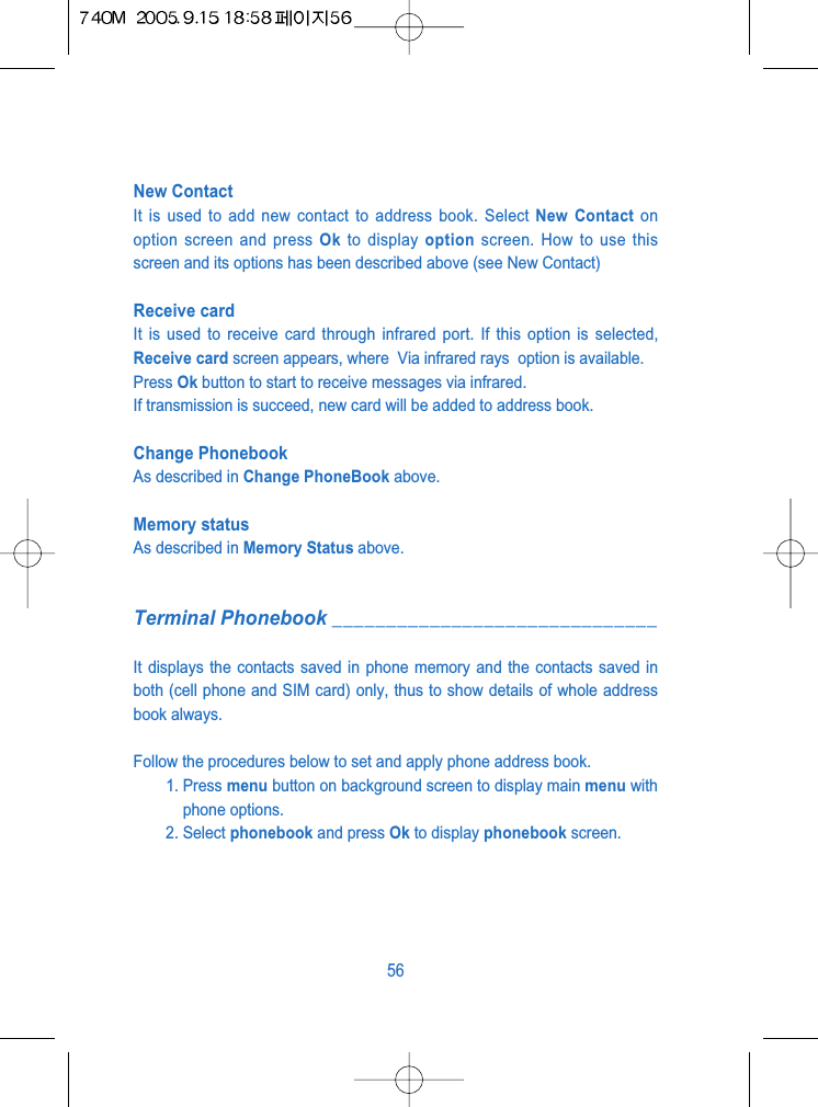 New ContactIt is used to add new contact to address book. Select New Contact onoption screen and press Ok to display option screen. How to use thisscreen and its options has been described above (see New Contact)Receive card It is used to receive card through infrared port. If this option is selected,Receive card screen appears, where  Via infrared rays  option is available.Press Ok button to start to receive messages via infrared.If transmission is succeed, new card will be added to address book.Change Phonebook As described in Change PhoneBook above.Memory statusAs described in Memory Status above.Terminal Phonebook ______________________________It displays the contacts saved in phone memory and the contacts saved inboth (cell phone and SIM card) only, thus to show details of whole addressbook always.Follow the procedures below to set and apply phone address book.1. Press menu button on background screen to display main menu withphone options.2. Select phonebook and press Ok to display phonebook screen.56