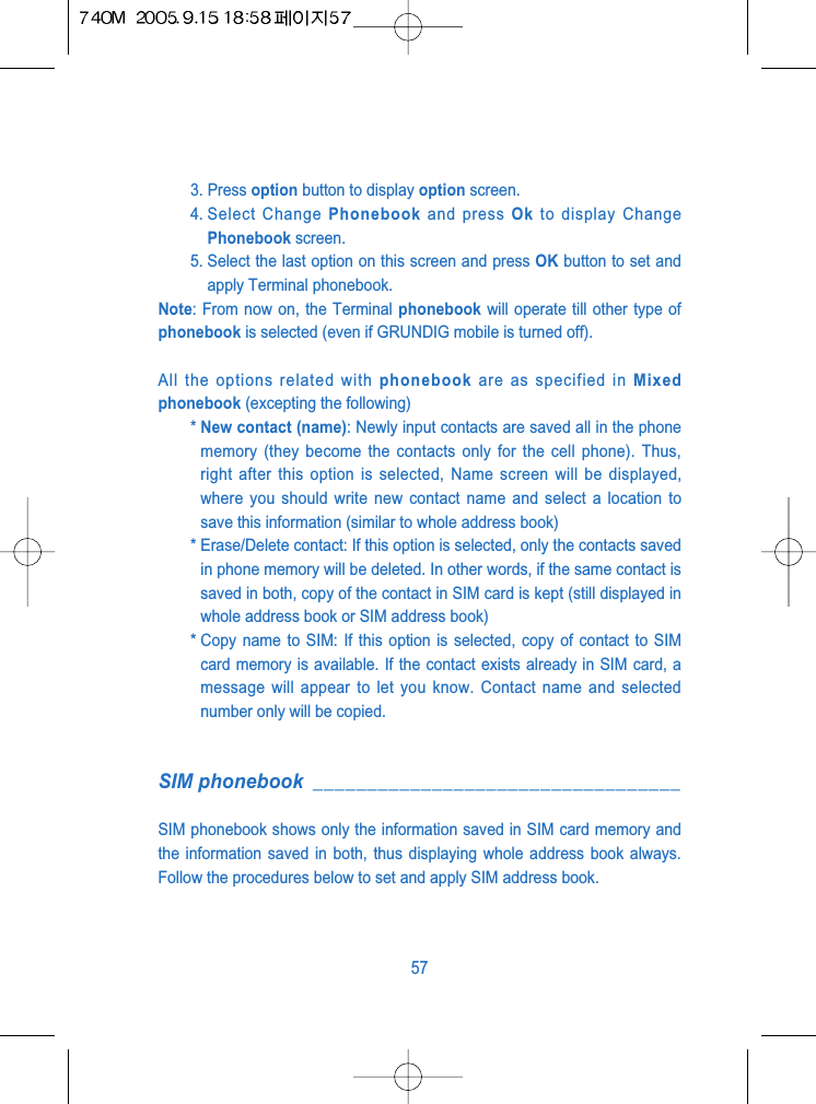 3. Press option button to display option screen.4. Select  Change  Phonebook and press Ok to display ChangePhonebook screen.5. Select the last option on this screen and press OK button to set andapply Terminal phonebook. Note: From now on, the Terminal phonebook will operate till other type ofphonebook is selected (even if GRUNDIG mobile is turned off).All the options related with phonebook are as specified in Mixedphonebook (excepting the following)* New contact (name): Newly input contacts are saved all in the phonememory (they become the contacts only for the cell phone). Thus,right after this option is selected, Name screen will be displayed,where you should write new contact name and select a location tosave this information (similar to whole address book)* Erase/Delete contact: If this option is selected, only the contacts savedin phone memory will be deleted. In other words, if the same contact issaved in both, copy of the contact in SIM card is kept (still displayed inwhole address book or SIM address book)* Copy name to SIM: If this option is selected, copy of contact to SIMcard memory is available. If the contact exists already in SIM card, amessage will appear to let you know. Contact name and selectednumber only will be copied.SIM phonebook __________________________________SIM phonebook shows only the information saved in SIM card memory andthe information saved in both, thus displaying whole address book always.Follow the procedures below to set and apply SIM address book.57