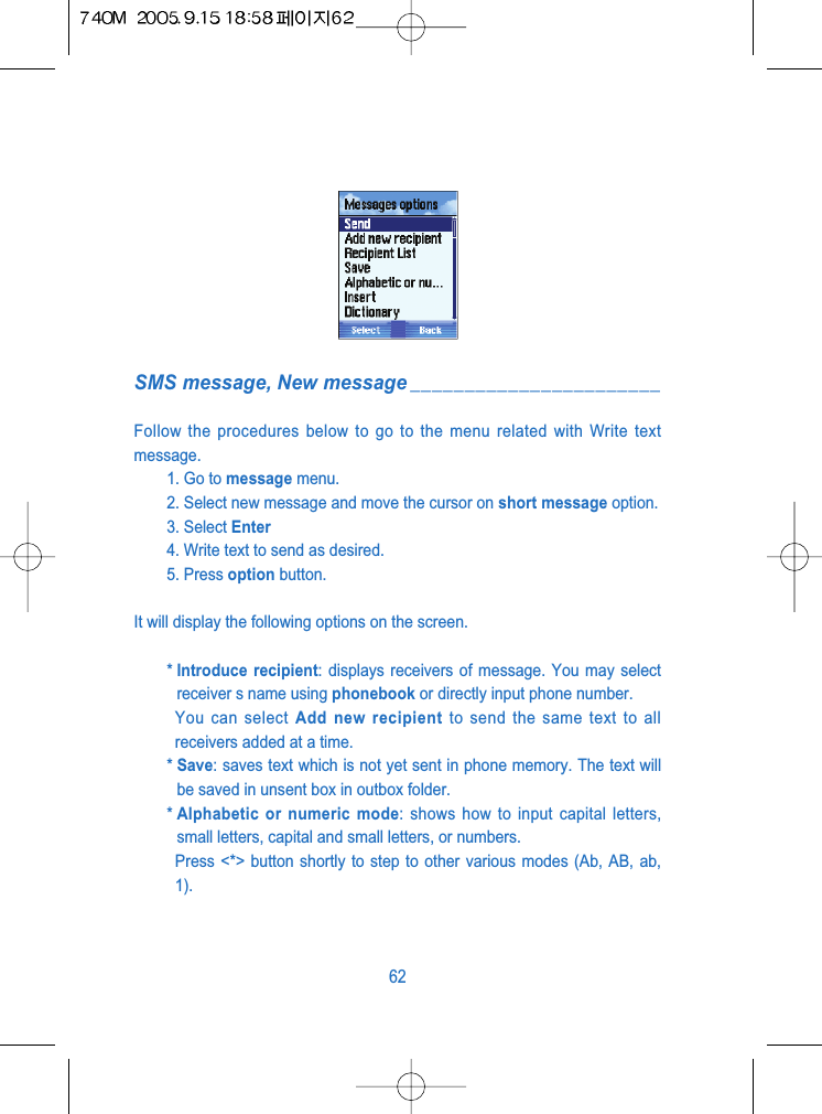 SMS message, New message _______________________Follow the procedures below to go to the menu related with Write textmessage.1. Go to message menu.2. Select new message and move the cursor on short message option.3. Select Enter4. Write text to send as desired.5. Press option button.It will display the following options on the screen.* Introduce recipient: displays receivers of message. You may selectreceiver s name using phonebook or directly input phone number.You can select Add new recipient to send the same text to allreceivers added at a time.* Save: saves text which is not yet sent in phone memory. The text willbe saved in unsent box in outbox folder. * Alphabetic or numeric mode: shows how to input capital letters,small letters, capital and small letters, or numbers.Press <*> button shortly to step to other various modes (Ab, AB, ab,1).62