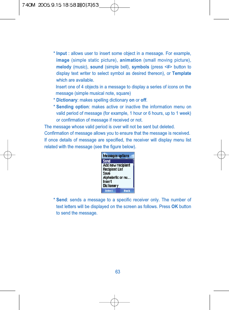 * Input : allows user to insert some object in a message. For example,image (simple static picture), animation (small moving picture),melody (music),  sound (simple bell), symbols (press <#> button todisplay text writer to select symbol as desired thereon), or Templatewhich are available.Insert one of 4 objects in a message to display a series of icons on themessage (simple musical note, square)* Dictionary: makes spelling dictionary on or off.* Sending option: makes active or inactive the information menu onvalid period of message (for example, 1 hour or 6 hours, up to 1 week)or confirmation of message if received or not.The message whose valid period is over will not be sent but deleted.Confirmation of message allows you to ensure that the message is received.If once details of message are specified, the receiver will display menu listrelated with the message (see the figure below).* Send: sends a message to a specific receiver only. The number oftext letters will be displayed on the screen as follows. Press OK buttonto send the message.63