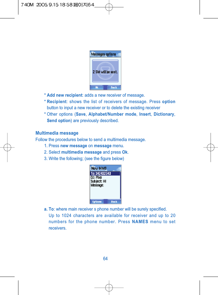 * Add new recipient: adds a new receiver of message.* Recipient: shows the list of receivers of message. Press optionbutton to input a new receiver or to delete the existing receiver* Other options (Save, Alphabet/Number mode,  Insert,  Dictionary,Send option) are previously described.Multimedia messageFollow the procedures below to send a multimedia message.1. Press new message on message menu.2. Select multimedia message and press Ok.3. Write the following; (see the figure below)a. To: where main receiver s phone number will be surely specified.Up to 1024 characters are available for receiver and up to 20numbers for the phone number. Press NAMES menu to setreceivers.64