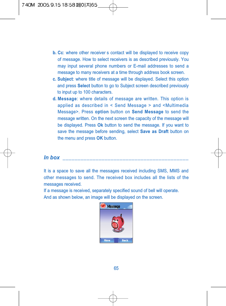 b. Cc: where other receiver s contact will be displayed to receive copyof message. How to select receivers is as described previously. Youmay input several phone numbers or E-mail addresses to send amessage to many receivers at a time through address book screen.c. Subject: where title of message will be displayed. Select this optionand press Select button to go to Subject screen described previouslyto input up to 100 characters.d. Message: where details of message are written. This option isapplied as described in < Send Message > and <MultimediaMessage>. Press option button on Send Message to send themessage written. On the next screen the capacity of the message willbe displayed. Press Ok button to send the message. If you want tosave the message before sending, select Save as Draft button onthe menu and press OK button.In box __________________________________________It is a space to save all the messages received including SMS, MMS andother messages to send. The received box includes all the lists of themessages received.If a message is received, separately specified sound of bell will operate.And as shown below, an image will be displayed on the screen.65