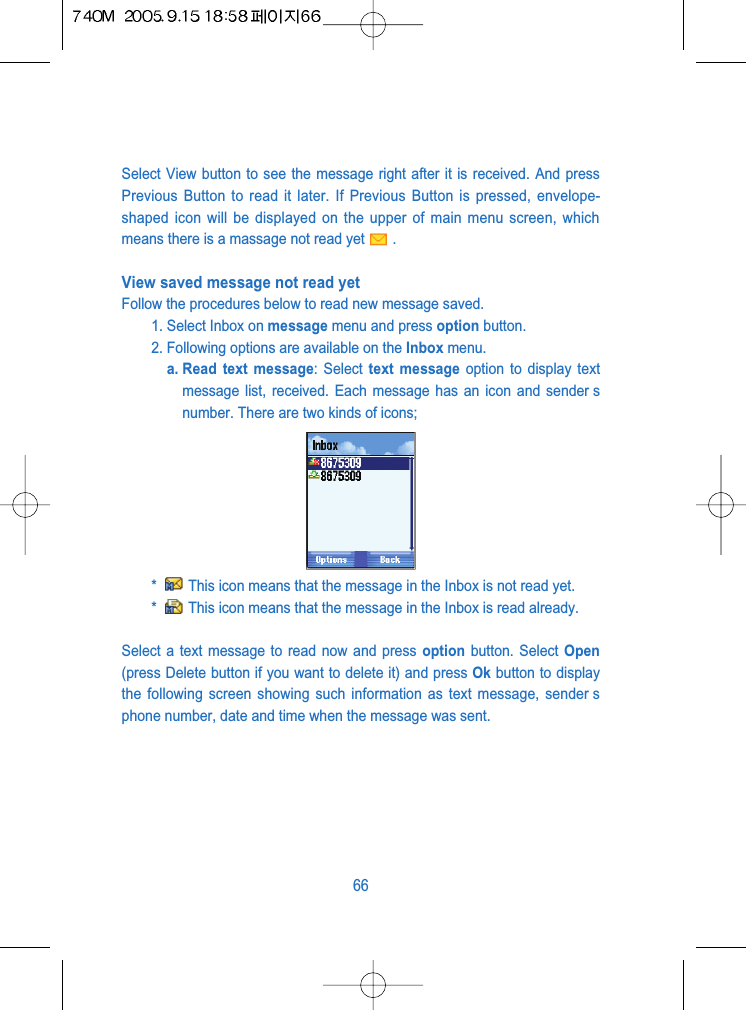 Select View button to see the message right after it is received. And pressPrevious Button to read it later. If Previous Button is pressed, envelope-shaped icon will be displayed on the upper of main menu screen, whichmeans there is a massage not read yet .View saved message not read yet Follow the procedures below to read new message saved.1. Select Inbox on message menu and press option button.2. Following options are available on the Inbox menu. a. Read text message: Select text message option to display textmessage list, received. Each message has an icon and sender snumber. There are two kinds of icons;*  This icon means that the message in the Inbox is not read yet.*  This icon means that the message in the Inbox is read already.Select a text message to read now and press option button. Select Open(press Delete button if you want to delete it) and press Ok button to displaythe following screen showing such information as text message, sender sphone number, date and time when the message was sent.66