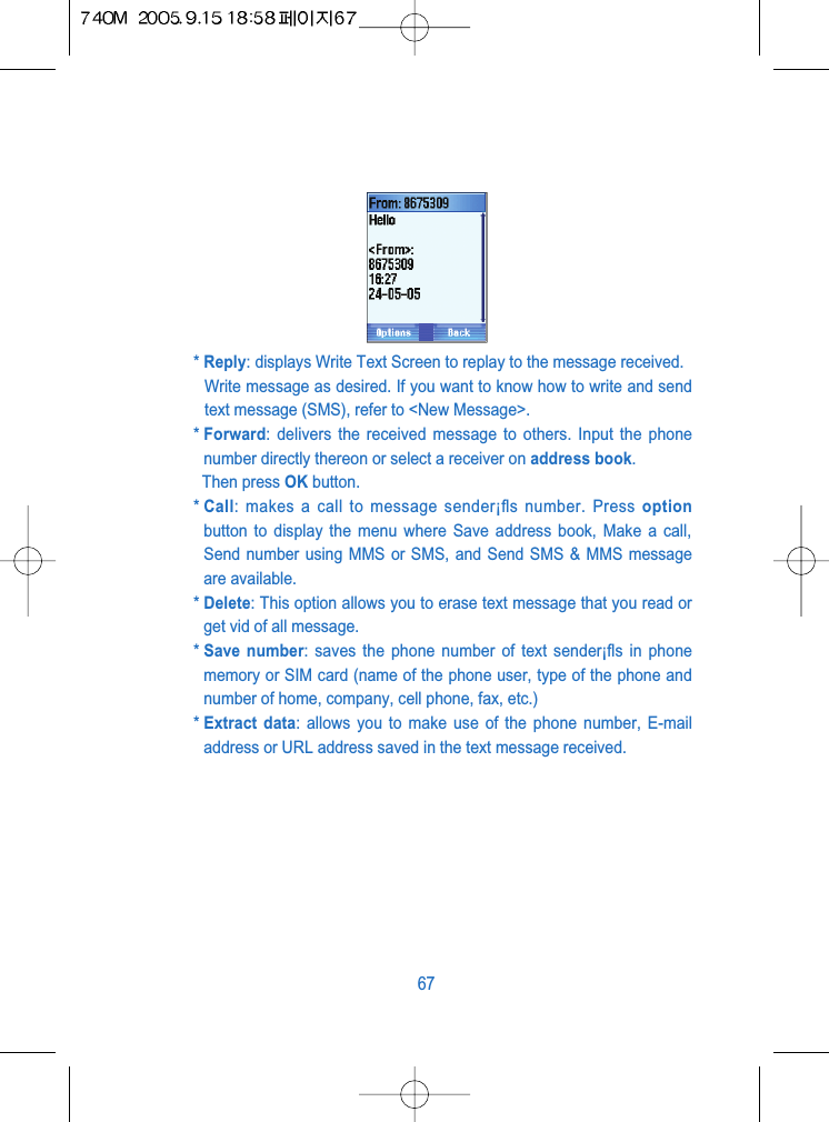 * Reply: displays Write Text Screen to replay to the message received.Write message as desired. If you want to know how to write and sendtext message (SMS), refer to <New Message>.* Forward: delivers the received message to others. Input the phonenumber directly thereon or select a receiver on address book.Then press OK button.* Call: makes a call to message sender&iexcl;ﬂs number. Press optionbutton to display the menu where Save address book, Make a call,Send number using MMS or SMS, and Send SMS &amp; MMS messageare available.* Delete: This option allows you to erase text message that you read orget vid of all message.* Save number: saves the phone number of text sender&iexcl;ﬂs in phonememory or SIM card (name of the phone user, type of the phone andnumber of home, company, cell phone, fax, etc.)* Extract data: allows you to make use of the phone number, E-mailaddress or URL address saved in the text message received.67