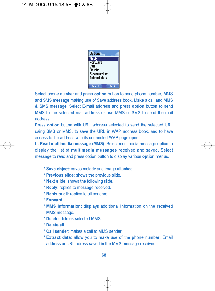 Select phone number and press option button to send phone number, MMSand SMS message making use of Save address book, Make a call and MMS&amp; SMS message. Select E-mail address and press option button to sendMMS to the selected mail address or use MMS or SMS to send the mailaddress.Press  option button with URL address selected to send the selected URLusing SMS or MMS, to save the URL in WAP address book, and to haveaccess to the address with its connected WAP page open.b. Read multimedia message (MMS): Select multimedia message option todisplay the list of multimedia messages received and saved. Selectmessage to read and press option button to display various option menus.* Save object: saves melody and image attached.* Previous slide: shows the previous slide.* Next slide: shows the following slide.* Reply: replies to message received.* Reply to all: replies to all senders.* Forward* MMS information: displays additional information on the receivedMMS message.* Delete: deletes selected MMS.* Delete all* Call sender: makes a call to MMS sender.* Extract data: allow you to make use of the phone number, Emailaddress or URL adress saved in the MMS message received.68