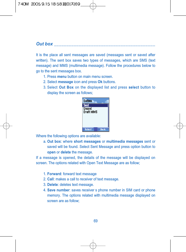 Out box _________________________________________It is the place all sent messages are saved (messages sent or saved afterwritten). The sent box saves two types of messages, which are SMS (textmessage) and MMS (multimedia message). Follow the procedures below togo to the sent messages box.1. Press menu button on main menu screen.2. Select message icon and press Ok buttons.3. Select  Out Box on the displayed list and press select button todisplay the screen as follows;Where the following options are available:a. Out box: where short messages or multimedia messages sent orsaved will be found. Select Sent Message and press option button toopen or delete the message.If a message is opened, the details of the message will be displayed onscreen. The options related with Open Text Message are as follow;1. Forward: forward text message2. Call: makes a call to receiver of text message.3. Delete: deletes text message.4. Save number: saves receiver s phone number in SIM card or phonememory. The options related with multimedia message displayed onscreen are as follow;69