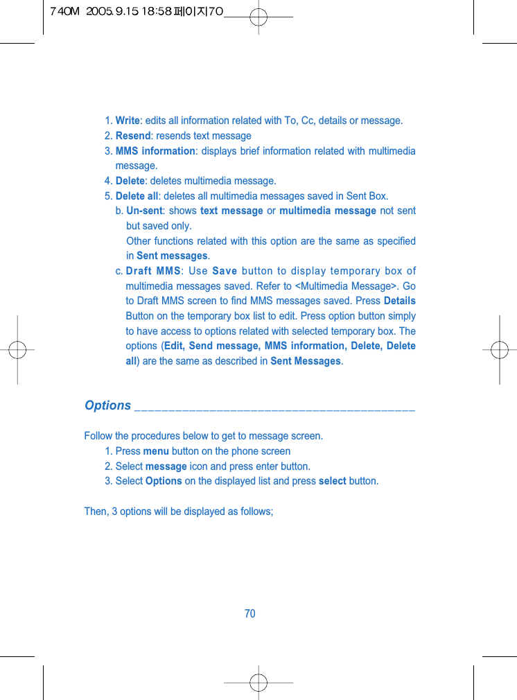 1. Write: edits all information related with To, Cc, details or message.2. Resend: resends text message3. MMS information: displays brief information related with multimediamessage.4. Delete: deletes multimedia message.5. Delete all: deletes all multimedia messages saved in Sent Box.b. Un-sent: shows text message or multimedia message not sentbut saved only.Other functions related with this option are the same as specifiedin Sent messages.c. Draft MMS: Use Save button to display temporary box ofmultimedia messages saved. Refer to <Multimedia Message>. Goto Draft MMS screen to find MMS messages saved. Press DetailsButton on the temporary box list to edit. Press option button simplyto have access to options related with selected temporary box. Theoptions (Edit, Send message, MMS information, Delete, Deleteall) are the same as described in Sent Messages.Options _________________________________________Follow the procedures below to get to message screen.1. Press menu button on the phone screen2. Select message icon and press enter button.3. Select Options on the displayed list and press select button.Then, 3 options will be displayed as follows;70