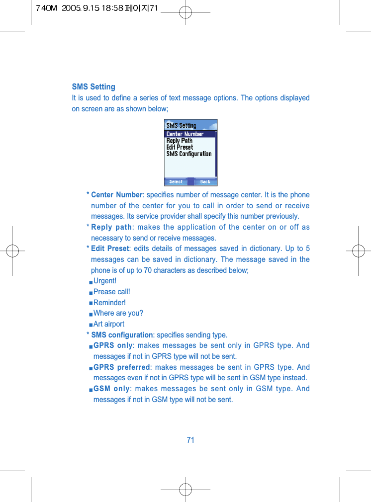 SMS SettingIt is used to define a series of text message options. The options displayedon screen are as shown below;* Center Number: specifies number of message center. It is the phonenumber of the center for you to call in order to send or receivemessages. Its service provider shall specify this number previously.* Reply path: makes the application of the center on or off asnecessary to send or receive messages.* Edit Preset: edits details of messages saved in dictionary. Up to 5messages can be saved in dictionary. The message saved in thephone is of up to 70 characters as described below;Urgent!Prease call!Reminder!Where are you?Art airport* SMS configuration: specifies sending type.GPRS only: makes messages be sent only in GPRS type. Andmessages if not in GPRS type will not be sent.GPRS preferred: makes messages be sent in GPRS type. Andmessages even if not in GPRS type will be sent in GSM type instead.GSM only: makes messages be sent only in GSM type. Andmessages if not in GSM type will not be sent.71