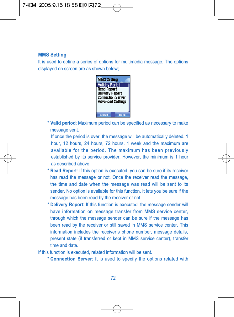 MMS SettingIt is used to define a series of options for multimedia message. The optionsdisplayed on screen are as shown below;* Valid period: Maximum period can be specified as necessary to makemessage sent.If once the period is over, the message will be automatically deleted. 1hour, 12 hours, 24 hours, 72 hours, 1 week and the maximum areavailable for the period. The maximum has been previouslyestablished by its service provider. However, the minimum is 1 houras described above.* Read Report: If this option is executed, you can be sure if its receiverhas read the message or not. Once the receiver read the message,the time and date when the message was read will be sent to itssender. No option is available for this function. It lets you be sure if themessage has been read by the receiver or not.* Delivery Report: If this function is executed, the message sender willhave information on message transfer from MMS service center,through which the message sender can be sure if the message hasbeen read by the receiver or still saved in MMS service center. Thisinformation includes the receiver s phone number, message details,present state (if transferred or kept in MMS service center), transfertime and date.If this function is executed, related information will be sent.* Connection Server: It is used to specify the options related with72