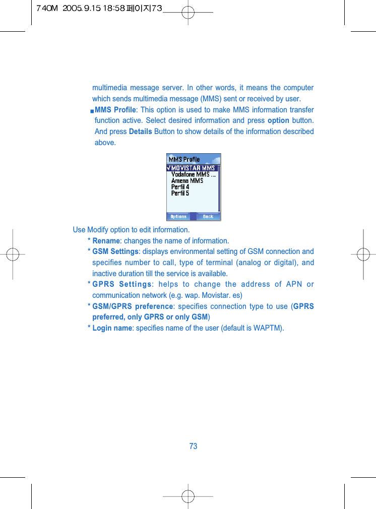 multimedia message server. In other words, it means the computerwhich sends multimedia message (MMS) sent or received by user.MMS Profile: This option is used to make MMS information transferfunction active. Select desired information and press option button.And press Details Button to show details of the information describedabove.Use Modify option to edit information.* Rename: changes the name of information.* GSM Settings: displays environmental setting of GSM connection andspecifies number to call, type of terminal (analog or digital), andinactive duration till the service is available.* GPRS Settings: helps to change the address of APN orcommunication network (e.g. wap. Movistar. es)* GSM/GPRS preference: specifies connection type to use (GPRSpreferred, only GPRS or only GSM)* Login name: specifies name of the user (default is WAPTM).73