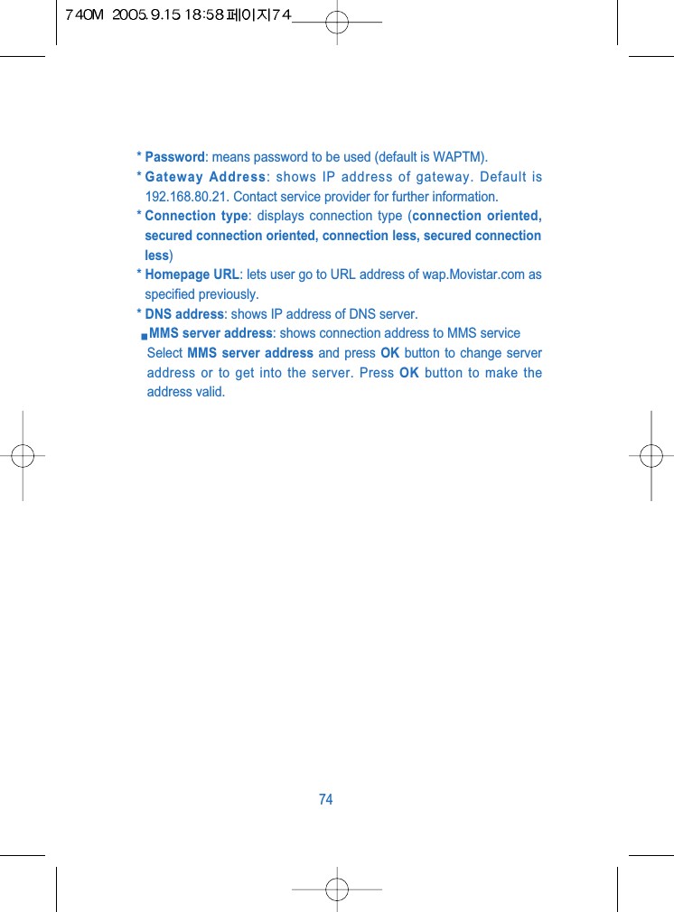 * Password: means password to be used (default is WAPTM).* Gateway Address: shows IP address of gateway. Default is192.168.80.21. Contact service provider for further information.* Connection type: displays connection type (connection oriented,secured connection oriented, connection less, secured connectionless)* Homepage URL: lets user go to URL address of wap.Movistar.com asspecified previously.* DNS address: shows IP address of DNS server.MMS server address: shows connection address to MMS serviceSelect MMS server address and press OK button to change serveraddress or to get into the server. Press OK button to make theaddress valid.74