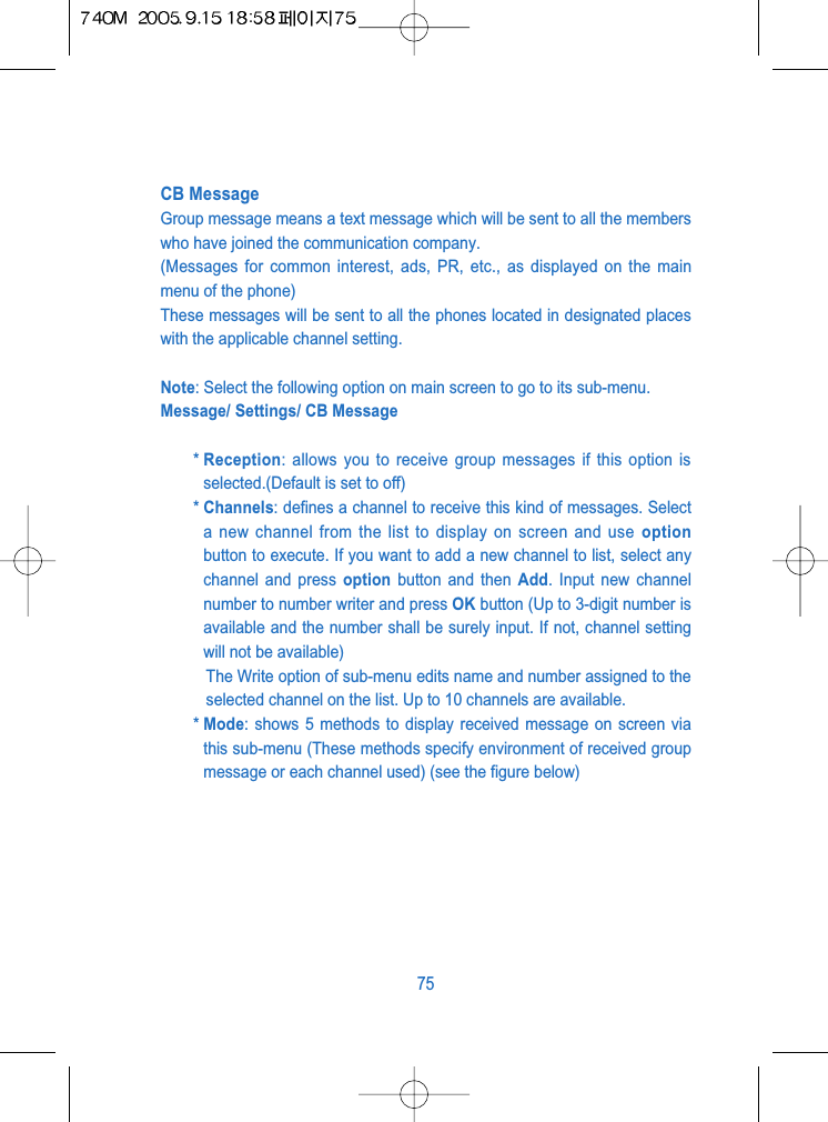 CB MessageGroup message means a text message which will be sent to all the memberswho have joined the communication company.(Messages for common interest, ads, PR, etc., as displayed on the mainmenu of the phone)These messages will be sent to all the phones located in designated placeswith the applicable channel setting.Note: Select the following option on main screen to go to its sub-menu.Message/ Settings/ CB Message* Reception: allows you to receive group messages if this option isselected.(Default is set to off)* Channels: defines a channel to receive this kind of messages. Selecta new channel from the list to display on screen and use optionbutton to execute. If you want to add a new channel to list, select anychannel and press option button and then Add. Input new channelnumber to number writer and press OK button (Up to 3-digit number isavailable and the number shall be surely input. If not, channel settingwill not be available)The Write option of sub-menu edits name and number assigned to theselected channel on the list. Up to 10 channels are available.* Mode: shows 5 methods to display received message on screen viathis sub-menu (These methods specify environment of received groupmessage or each channel used) (see the figure below)75