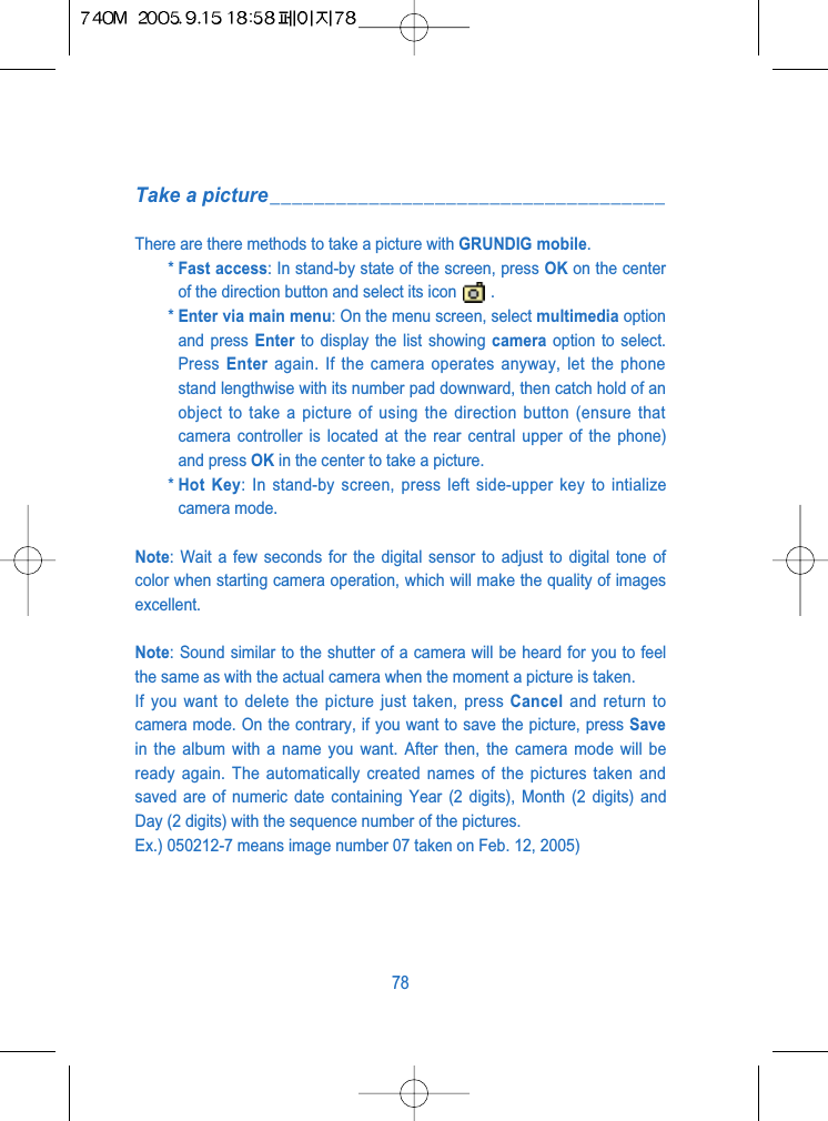 Take a picture____________________________________There are there methods to take a picture with GRUNDIG mobile.* Fast access: In stand-by state of the screen, press OK on the centerof the direction button and select its icon .* Enter via main menu: On the menu screen, select multimedia optionand press Enter to display the list showing camera option to select.Press  Enter again. If the camera operates anyway, let the phonestand lengthwise with its number pad downward, then catch hold of anobject to take a picture of using the direction button (ensure thatcamera controller is located at the rear central upper of the phone)and press OK in the center to take a picture.* Hot Key: In stand-by screen, press left side-upper key to intializecamera mode.Note: Wait a few seconds for the digital sensor to adjust to digital tone ofcolor when starting camera operation, which will make the quality of imagesexcellent.Note: Sound similar to the shutter of a camera will be heard for you to feelthe same as with the actual camera when the moment a picture is taken. If you want to delete the picture just taken, press Cancel and return tocamera mode. On the contrary, if you want to save the picture, press Savein the album with a name you want. After then, the camera mode will beready again. The automatically created names of the pictures taken andsaved are of numeric date containing Year (2 digits), Month (2 digits) andDay (2 digits) with the sequence number of the pictures.Ex.) 050212-7 means image number 07 taken on Feb. 12, 2005)78
