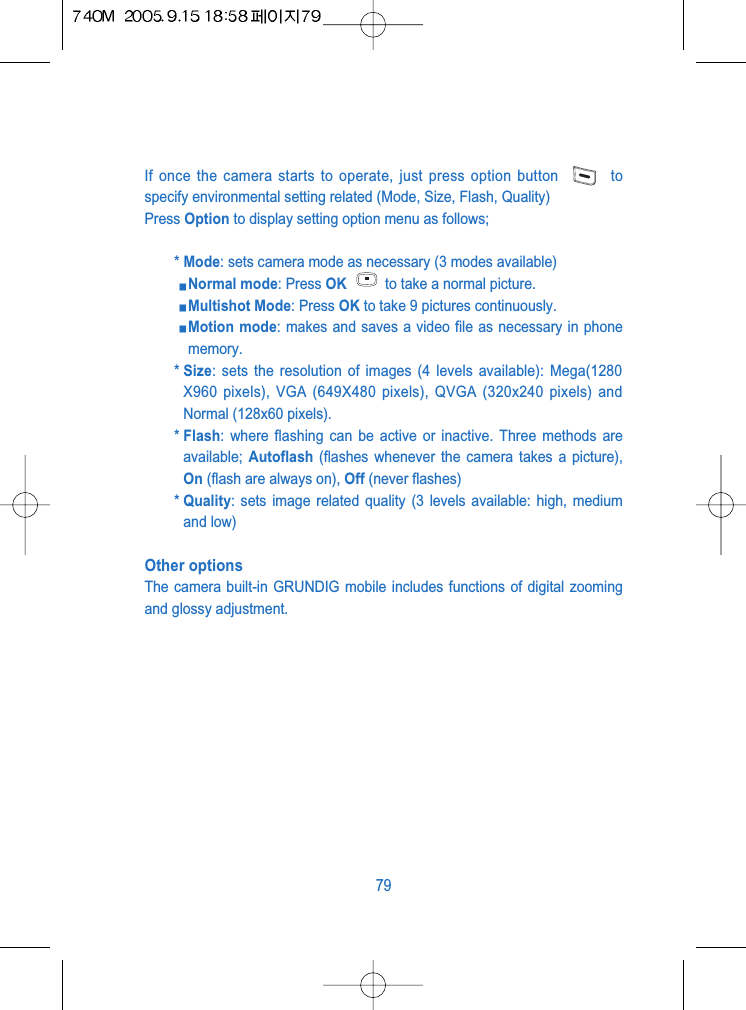 If once the camera starts to operate, just press option button  tospecify environmental setting related (Mode, Size, Flash, Quality)Press Option to display setting option menu as follows;* Mode: sets camera mode as necessary (3 modes available) Normal mode: Press OK to take a normal picture.Multishot Mode: Press OK to take 9 pictures continuously.Motion mode: makes and saves a video file as necessary in phonememory.* Size: sets the resolution of images (4 levels available): Mega(1280X960 pixels), VGA (649X480 pixels), QVGA (320x240 pixels) andNormal (128x60 pixels).* Flash: where flashing can be active or inactive. Three methods areavailable;  Autoflash (flashes whenever the camera takes a picture),On (flash are always on), Off (never flashes)* Quality: sets image related quality (3 levels available: high, mediumand low)Other optionsThe camera built-in GRUNDIG mobile includes functions of digital zoomingand glossy adjustment. 79
