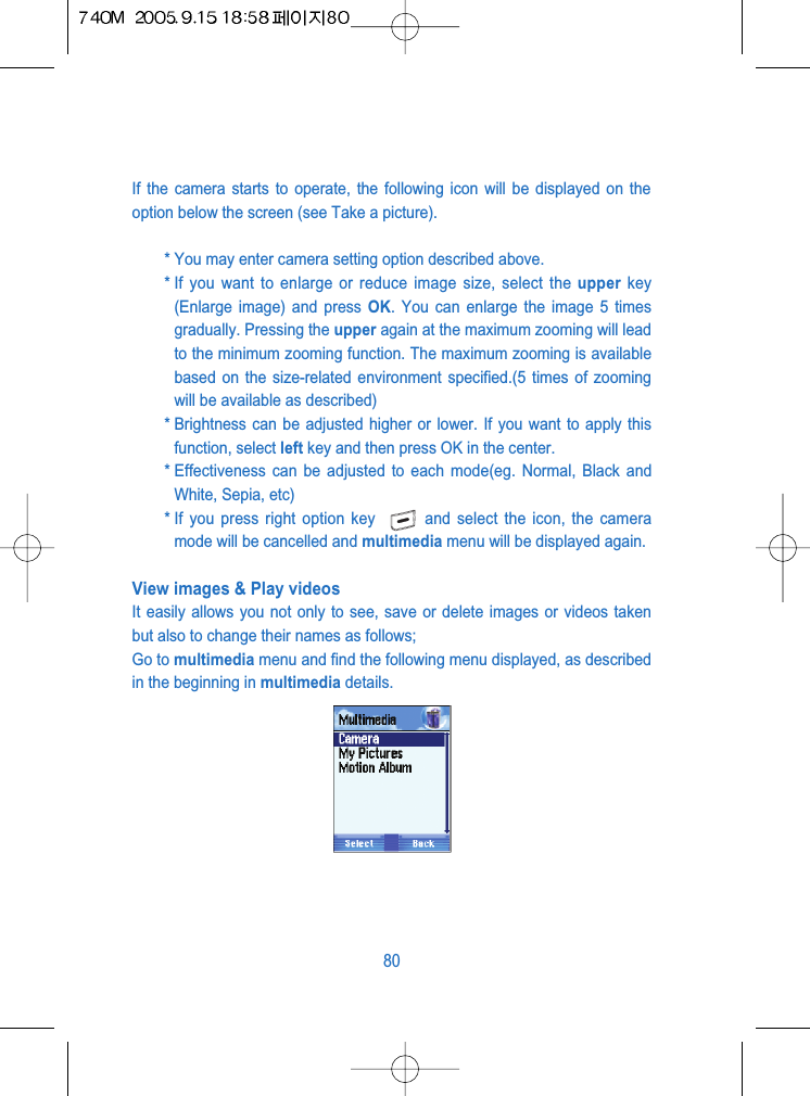 If the camera starts to operate, the following icon will be displayed on theoption below the screen (see Take a picture).* You may enter camera setting option described above.* If you want to enlarge or reduce image size, select the upper key(Enlarge image) and press OK. You can enlarge the image 5 timesgradually. Pressing the upper again at the maximum zooming will leadto the minimum zooming function. The maximum zooming is availablebased on the size-related environment specified.(5 times of zoomingwill be available as described)* Brightness can be adjusted higher or lower. If you want to apply thisfunction, select left key and then press OK in the center.* Effectiveness can be adjusted to each mode(eg. Normal, Black andWhite, Sepia, etc)* If you press right option key  and select the icon, the cameramode will be cancelled and multimedia menu will be displayed again.View images &amp; Play videosIt easily allows you not only to see, save or delete images or videos takenbut also to change their names as follows; Go to multimedia menu and find the following menu displayed, as describedin the beginning in multimedia details.80