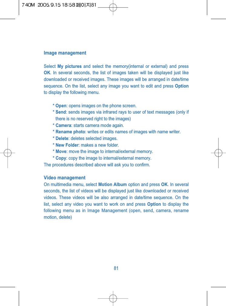 Image managementSelect  My pictures and select the memory(internal or external) and pressOK. In several seconds, the list of images taken will be displayed just likedownloaded or received images. These images will be arranged in date/timesequence. On the list, select any image you want to edit and press Optionto display the following menu.* Open: opens images on the phone screen.* Send: sends images via infrared rays to user of text messages (only ifthere is no reserved right to the images)* Camera: starts camera mode again.* Rename photo: writes or edits names of images with name writer.* Delete: deletes selected images. * New Folder: makes a new folder. * Move: move the image to internal/external memory. * Copy: copy the image to internal/external memory.The procedures described above will ask you to confirm.Video management On multimedia menu, select Motion Album option and press OK. In severalseconds, the list of videos will be displayed just like downloaded or receivedvideos. These videos will be also arranged in date/time sequence. On thelist, select any video you want to work on and press Option to display thefollowing menu as in Image Management (open, send, camera, renamemotion, delete)81
