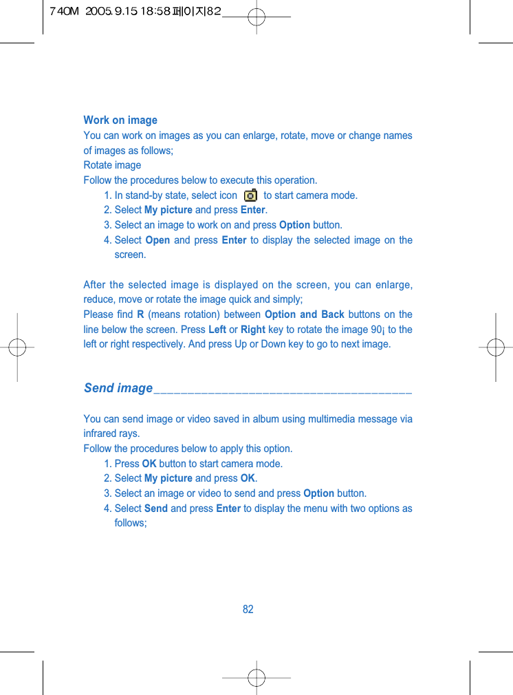 Work on imageYou can work on images as you can enlarge, rotate, move or change namesof images as follows;Rotate imageFollow the procedures below to execute this operation.1. In stand-by state, select icon  to start camera mode.2. Select My picture and press Enter.3. Select an image to work on and press Option button.4. Select  Open and press Enter to display the selected image on thescreen.After the selected image is displayed on the screen, you can enlarge,reduce, move or rotate the image quick and simply; Please find R(means rotation) between Option and Back buttons on theline below the screen. Press Left or Right key to rotate the image 90&iexcl; to theleft or right respectively. And press Up or Down key to go to next image.Send image______________________________________You can send image or video saved in album using multimedia message viainfrared rays.Follow the procedures below to apply this option.1. Press OK button to start camera mode.2. Select My picture and press OK. 3. Select an image or video to send and press Option button.4. Select Send and press Enter to display the menu with two options asfollows;82