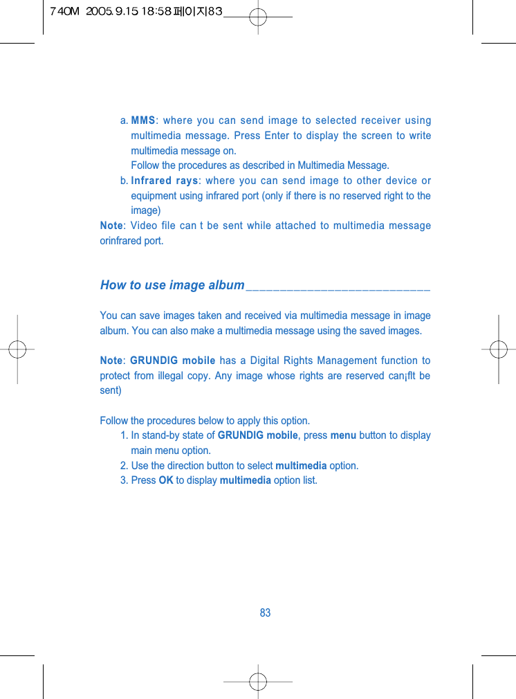 a. MMS: where you can send image to selected receiver usingmultimedia message. Press Enter to display the screen to writemultimedia message on.Follow the procedures as described in Multimedia Message.b. Infrared rays: where you can send image to other device orequipment using infrared port (only if there is no reserved right to theimage)Note: Video file can t be sent while attached to multimedia messageorinfrared port.How to use image album___________________________You can save images taken and received via multimedia message in imagealbum. You can also make a multimedia message using the saved images.Note: GRUNDIG mobile has a Digital Rights Management function toprotect from illegal copy. Any image whose rights are reserved can&iexcl;ﬂt besent)Follow the procedures below to apply this option.1. In stand-by state of GRUNDIG mobile, press menu button to displaymain menu option.2. Use the direction button to select multimedia option.3. Press OK to display multimedia option list. 83