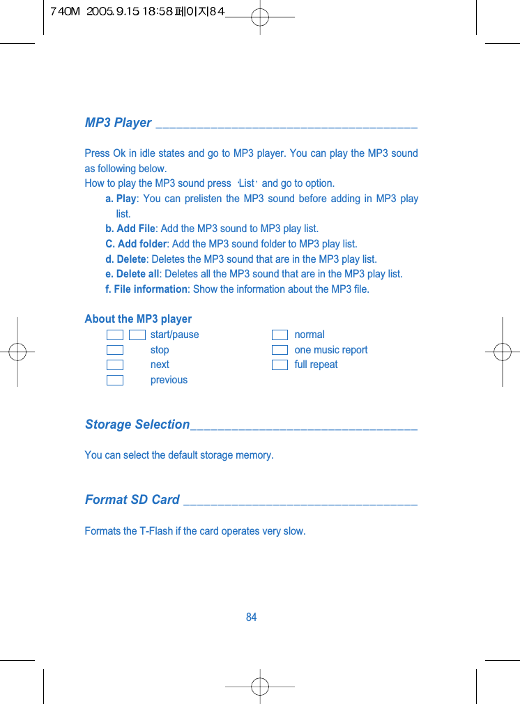MP3 Player ______________________________________Press Ok in idle states and go to MP3 player. You can play the MP3 soundas following below.How to play the MP3 sound press  List and go to option.a. Play: You can prelisten the MP3 sound before adding in MP3 playlist.b. Add File: Add the MP3 sound to MP3 play list.C. Add folder: Add the MP3 sound folder to MP3 play list.d. Delete: Deletes the MP3 sound that are in the MP3 play list.e. Delete all: Deletes all the MP3 sound that are in the MP3 play list.f. File information: Show the information about the MP3 file.About the MP3 playerstart/pause normalstop one music reportnext full repeatpreviousStorage Selection_________________________________You can select the default storage memory.Format SD Card __________________________________Formats the T-Flash if the card operates very slow.84