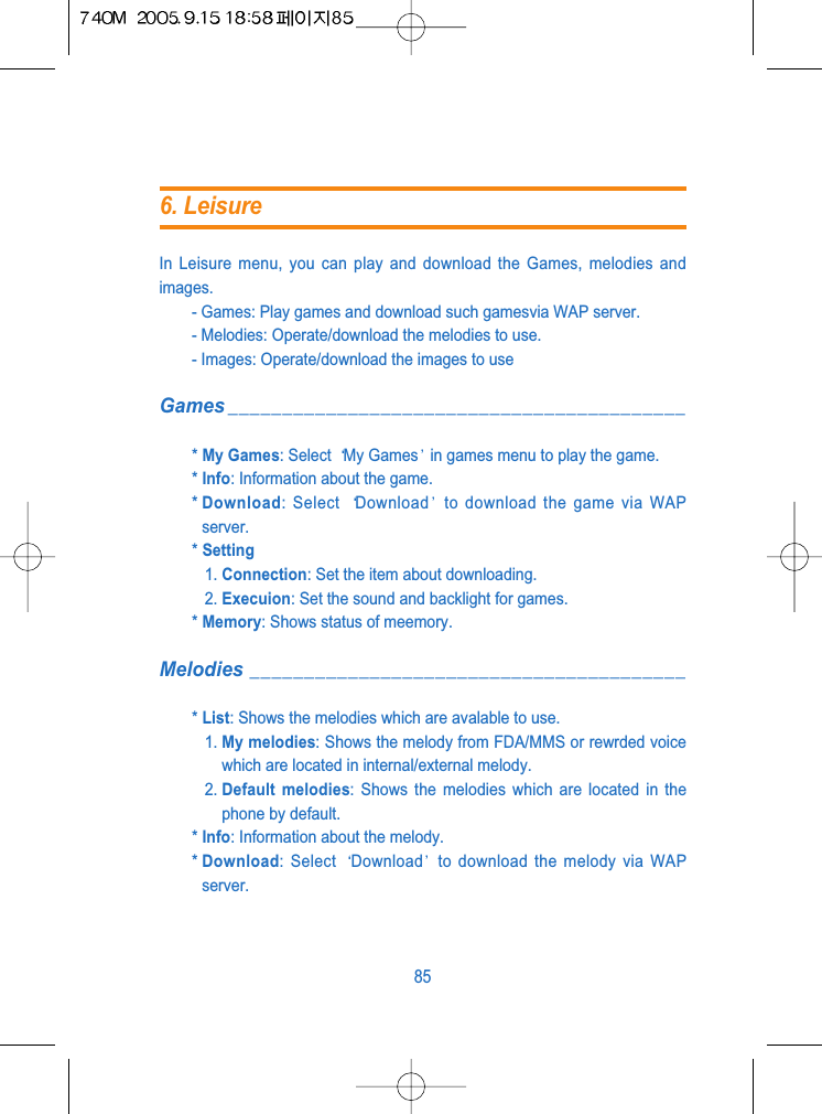 In Leisure menu, you can play and download the Games, melodies andimages.- Games: Play games and download such gamesvia WAP server.- Melodies: Operate/download the melodies to use.- Images: Operate/download the images to useGames __________________________________________* My Games: Select  My Games in games menu to play the game.* Info: Information about the game.* Download: Select  Download to download the game via WAPserver.* Setting1. Connection: Set the item about downloading.2. Execuion: Set the sound and backlight for games.* Memory: Shows status of meemory.Melodies ________________________________________* List: Shows the melodies which are avalable to use.1. My melodies: Shows the melody from FDA/MMS or rewrded voicewhich are located in internal/external melody.2. Default melodies: Shows the melodies which are located in thephone by default.* Info: Information about the melody.* Download: Select  Download to download the melody via WAPserver.856. Leisure