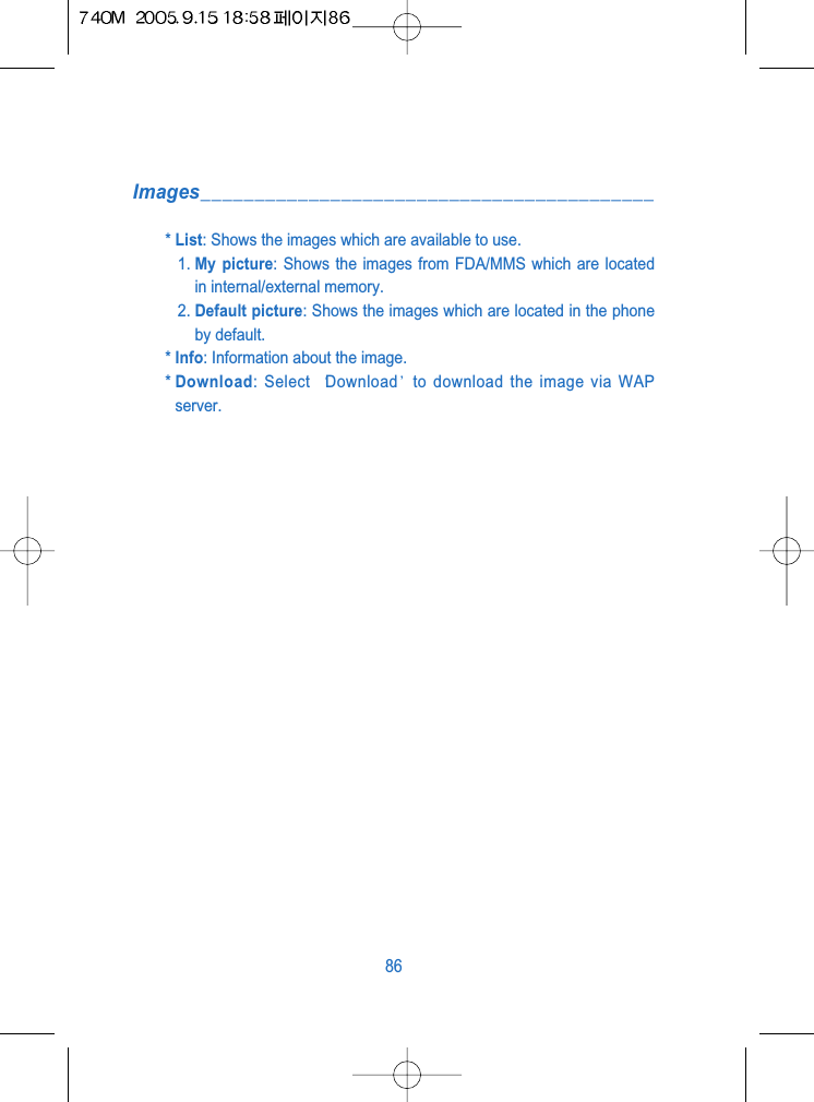 Images__________________________________________* List: Shows the images which are available to use.1. My picture: Shows the images from FDA/MMS which are locatedin internal/external memory.2. Default picture: Shows the images which are located in the phoneby default.* Info: Information about the image.* Download: Select  Download to download the image via WAPserver.86