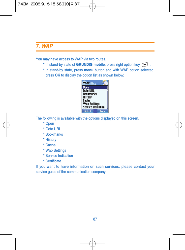 You may have access to WAP via two routes.* In stand-by state of GRUNDIG mobile, press right option key .* In stand-by state, press menu button and with WAP option selected,press OK to display the option list as shown below;The following is available with the options displayed on this screen.* Open* Goto URL* Bookmarks* History* Cache* Wap Settings* Service Indication* CertificateIf you want to have information on such services, please contact yourservice guide of the communication company.877. WAP