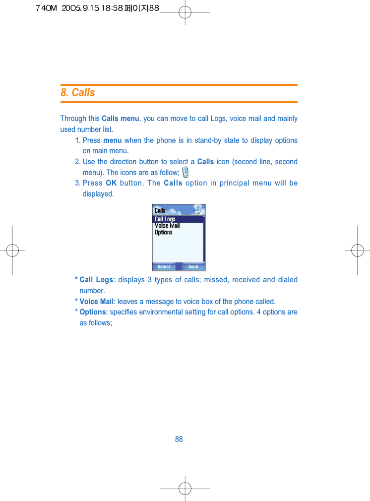 Through this Calls menu, you can move to call Logs, voice mail and mainlyused number list. 1. Press  menu when the phone is in stand-by state to display optionson main menu.2. Use the direction button to select a Calls icon (second line, secondmenu). The icons are as follow;3. Press  OK button. The Calls option in principal menu will bedisplayed.* Call Logs: displays 3 types of calls; missed, received and dialednumber.* Voice Mail: leaves a message to voice box of the phone called.* Options: specifies environmental setting for call options. 4 options areas follows;888. Calls
