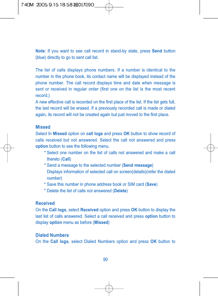 Note: If you want to see call record in stand-by state, press Send button(blue) directly to go to sent call list.The list of calls displays phone numbers. If a number is identical to thenumber in the phone book, its contact name will be displayed instead of thephone number. The call record displays time and date when message issent or received in regular order (first one on the list is the most recentrecord.)A new effective call is recorded on the first place of the list. If the list gets full,the last record will be erased. If a previously recorded call is made or dialedagain, its record will not be created again but just moved to the first place.Missed Select In Missed option on call logs and press OK button to show record ofcalls received but not answered. Select the call not answered and pressoption button to see the following menu.* Select one number on the list of calls not answered and make a callthereto (Call)* Send a message to the selected number (Send message)Displays information of selected call on screen(details)(refer the dialednumber)* Save this number in phone address book or SIM card (Save)* Delete the list of calls not answered (Delete)ReceivedOn the Call logs, select Received option and press OK button to display thelast list of calls answered. Select a call received and press option button todisplay option menu as before (Missed)Dialed NumbersOn the Call logs, select Dialed Numbers option and press OK button to90