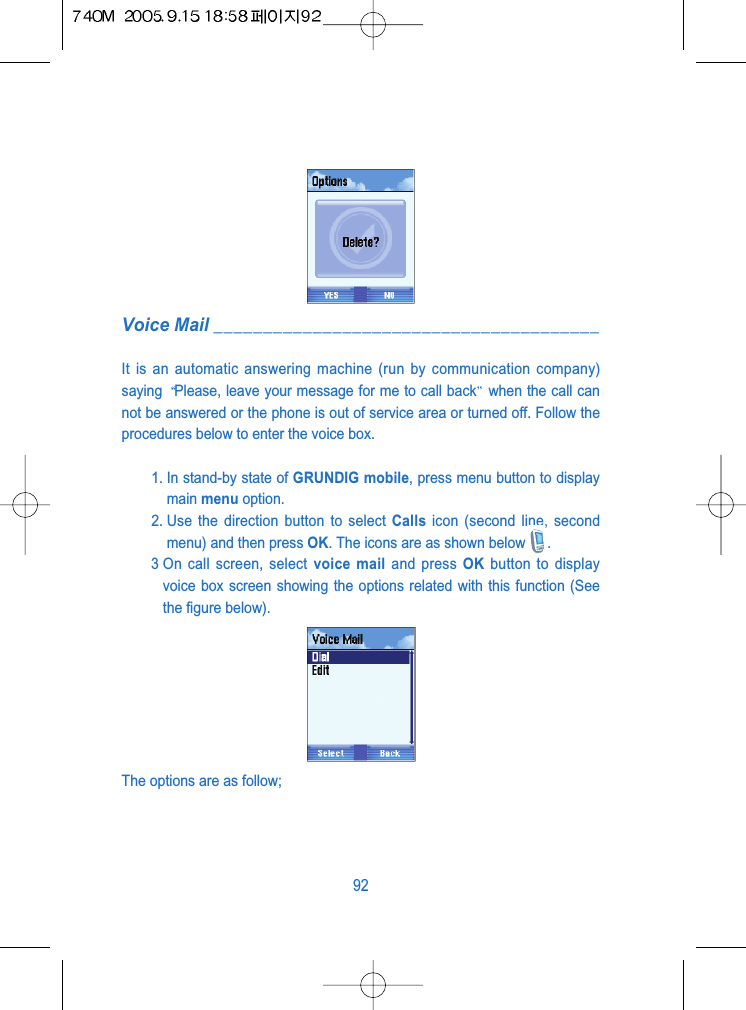 Voice Mail _______________________________________It is an automatic answering machine (run by communication company)saying  Please, leave your message for me to call back when the call cannot be answered or the phone is out of service area or turned off. Follow theprocedures below to enter the voice box.1. In stand-by state of GRUNDIG mobile, press menu button to displaymain menu option.2. Use the direction button to select Calls icon (second line, secondmenu) and then press OK. The icons are as shown below .3 On call screen, select voice mail and press OK button to displayvoice box screen showing the options related with this function (Seethe figure below).The options are as follow;92