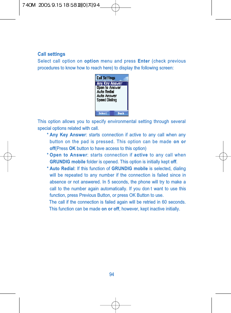 Call settingsSelect call option on option menu and press Enter (check previousprocedures to know how to reach here) to display the following screen:This option allows you to specify environmental setting through severalspecial options related with call.* Any Key Answer: starts connection if active to any call when anybutton on the pad is pressed. This option can be made on oroff(Press OK button to have access to this option)* Open to Answer: starts connection if active to any call whenGRUNDIG mobile folder is opened. This option is initially kept off.* Auto Redial: If this function of GRUNDIG mobile is selected, dialingwill be repeated to any number if the connection is failed since inabsence or not answered. In 5 seconds, the phone will try to make acall to the number again automatically. If you don t want to use thisfunction, press Previous Button, or press OK Button to use.The call if the connection is failed again will be retried in 60 seconds.This function can be made on or off, however, kept inactive initially.94