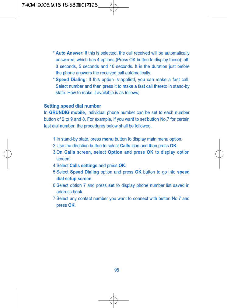 * Auto Answer: If this is selected, the call received will be automaticallyanswered, which has 4 options (Press OK button to display those): off,3 seconds, 5 seconds and 10 seconds. It is the duration just beforethe phone answers the received call automatically.* Speed Dialing: If this option is applied, you can make a fast call.Select number and then press it to make a fast call thereto in stand-bystate. How to make it available is as follows;Setting speed dial number In GRUNDIG mobile, individual phone number can be set to each numberbutton of 2 to 9 and 8. For example, if you want to set button No.7 for certainfast dial number, the procedures below shall be followed.1 In stand-by state, press menu button to display main menu option.2 Use the direction button to select Calls icon and then press OK.3 On  Calls screen, select Option and press OK to display optionscreen.4 Select Calls settings and press OK.5 Select  Speed Dialing option and press OK button to go into speeddial setup screen.6 Select option 7 and press set to display phone number list saved inaddress book.7 Select any contact number you want to connect with button No.7 andpress OK.95