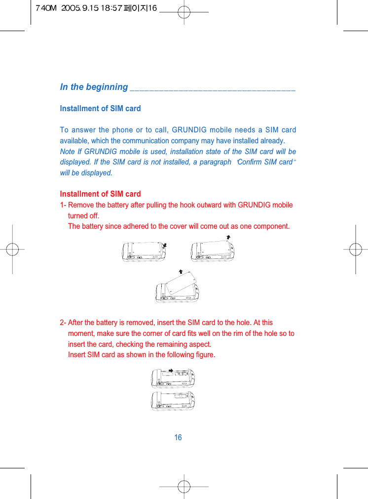 In the beginning __________________________________Installment of SIM cardTo answer the phone or to call, GRUNDIG mobile needs a SIM cardavailable, which the communication company may have installed already.Note If GRUNDIG mobile is used, installation state of the SIM card will bedisplayed. If the SIM card is not installed, a paragraph  Confirm SIM cardwill be displayed.Installment of SIM card1- Remove the battery after pulling the hook outward with GRUNDIG mobileturned off.The battery since adhered to the cover will come out as one component.2- After the battery is removed, insert the SIM card to the hole. At thismoment, make sure the corner of card fits well on the rim of the hole so toinsert the card, checking the remaining aspect.Insert SIM card as shown in the following figure.16