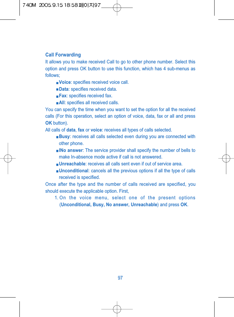 Call ForwardingIt allows you to make received Call to go to other phone number. Select thisoption and press OK button to use this function, which has 4 sub-menus asfollows;Voice: specifies received voice call.Data: specifies received data.Fax: specifies received fax.All: specifies all received calls.You can specify the time when you want to set the option for all the receivedcalls (For this operation, select an option of voice, data, fax or all and pressOK button).All calls of data, fax or voice: receives all types of calls selected.Busy: receives all calls selected even during you are connected withother phone. INo answer: The service provider shall specify the number of bells tomake In-absence mode active if call is not answered.Unreachable: receives all calls sent even if out of service area.Unconditional: cancels all the previous options if all the type of callsreceived is specified. Once after the type and the number of calls received are specified, youshould execute the applicable option. First,1. On the voice menu, select one of the present options(Unconditional, Busy, No answer, Unreachable) and press OK.97