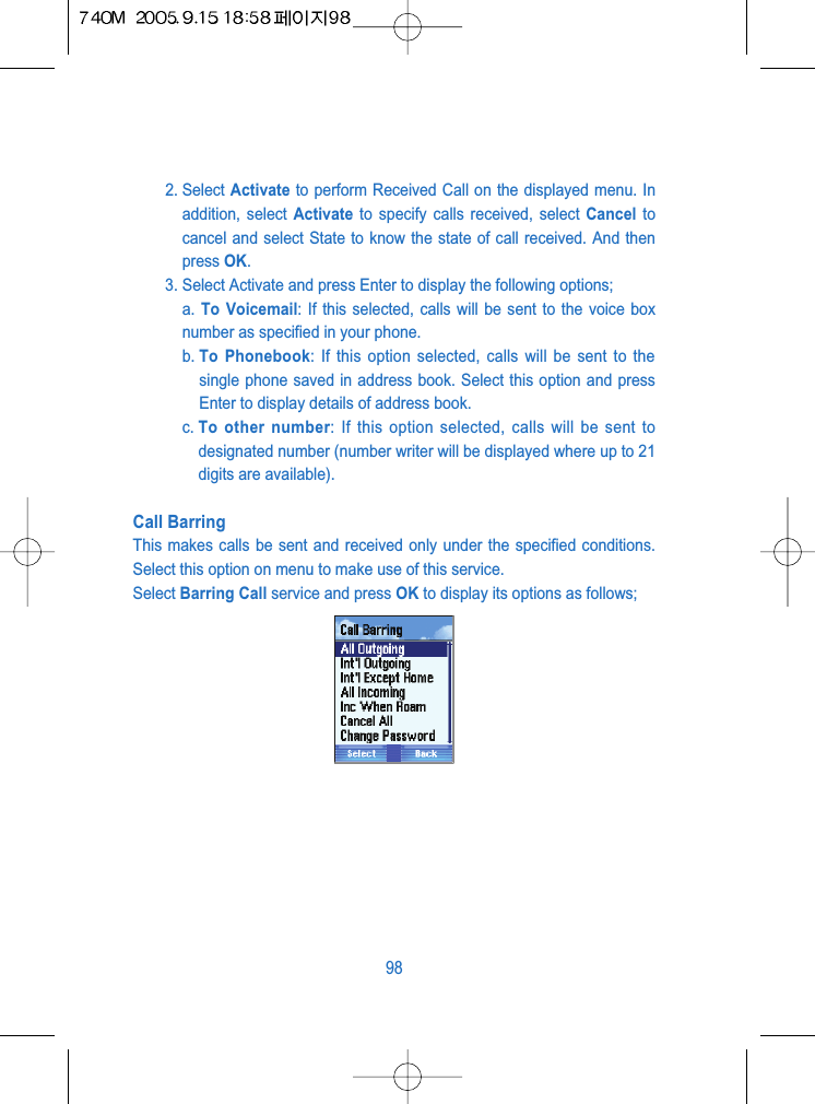 2. Select Activate to perform Received Call on the displayed menu. Inaddition, select Activate to specify calls received, select Cancel tocancel and select State to know the state of call received. And thenpress OK.3. Select Activate and press Enter to display the following options;a. To Voicemail: If this selected, calls will be sent to the voice boxnumber as specified in your phone.b. To Phonebook: If this option selected, calls will be sent to thesingle phone saved in address book. Select this option and pressEnter to display details of address book.c. To other number: If this option selected, calls will be sent todesignated number (number writer will be displayed where up to 21digits are available).Call BarringThis makes calls be sent and received only under the specified conditions.Select this option on menu to make use of this service.Select Barring Call service and press OK to display its options as follows; 98