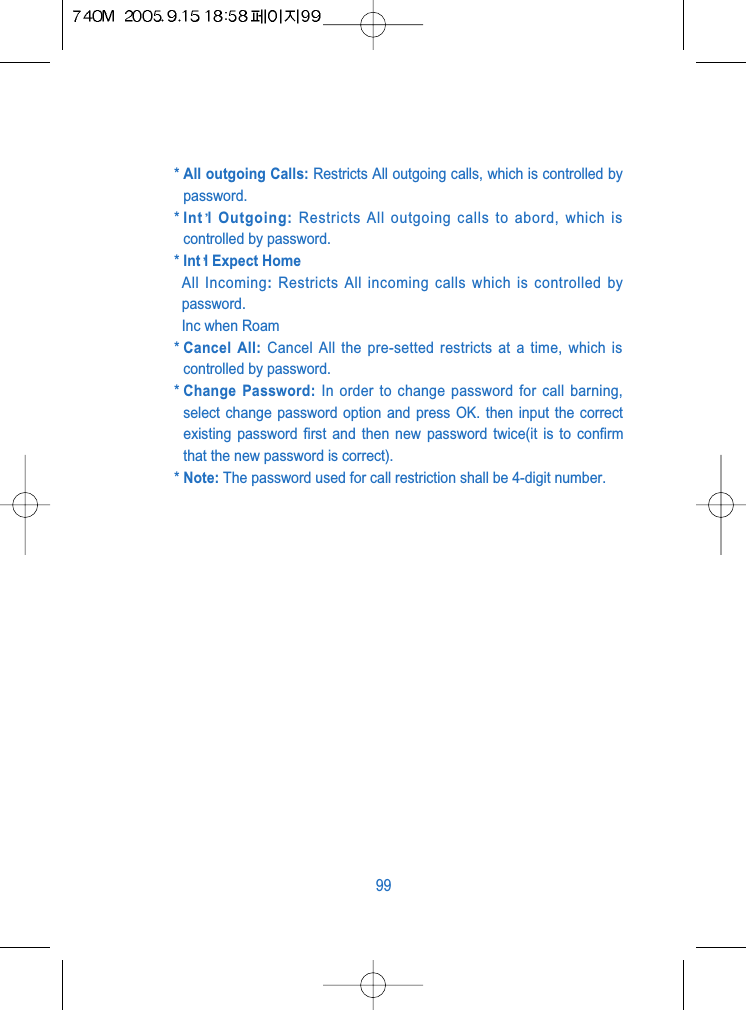 * All outgoing Calls: Restricts All outgoing calls, which is controlled bypassword.* Int l Outgoing: Restricts All outgoing calls to abord, which iscontrolled by password.* Int l Expect HomeAll Incoming: Restricts All incoming calls which is controlled bypassword.Inc when Roam* Cancel All: Cancel All the pre-setted restricts at a time, which iscontrolled by password.* Change Password: In order to change password for call barning,select change password option and press OK. then input the correctexisting password first and then new password twice(it is to confirmthat the new password is correct).* Note: The password used for call restriction shall be 4-digit number.99