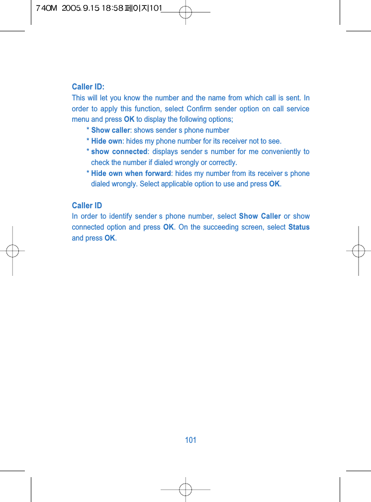 Caller ID: This will let you know the number and the name from which call is sent. Inorder to apply this function, select Confirm sender option on call servicemenu and press OK to display the following options;* Show caller: shows sender s phone number* Hide own: hides my phone number for its receiver not to see.* show connected: displays sender s number for me conveniently tocheck the number if dialed wrongly or correctly.* Hide own when forward: hides my number from its receiver s phonedialed wrongly. Select applicable option to use and press OK.Caller IDIn order to identify sender s phone number, select Show Caller or showconnected option and press OK. On the succeeding screen, select Statusand press OK.101