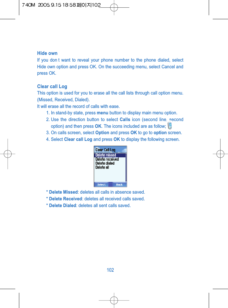 Hide own If you don t want to reveal your phone number to the phone dialed, selectHide own option and press OK. On the succeeding menu, select Cancel andpress OK.Clear call Log This option is used for you to erase all the call lists through call option menu.(Missed, Received, Dialed).It will erase all the record of calls with ease.1. In stand-by state, press menu button to display main menu option.2. Use the direction button to select Calls icon (second line, secondoption) and then press OK. The icons included are as follow;3. On calls screen, select Option and press OK to go to option screen.4. Select Clear call Log and press OK to display the following screen.* Delete Missed: deletes all calls in absence saved.* Delete Received: deletes all received calls saved.* Delete Dialed: deletes all sent calls saved.102