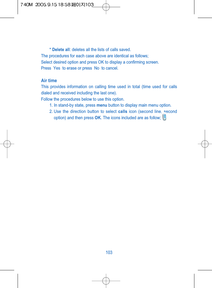 * Delete all: deletes all the lists of calls saved.The procedures for each case above are identical as follows;Select desired option and press OK to display a confirming screen.Press  Yes  to erase or press  No  to cancel.Air timeThis provides information on calling time used in total (time used for callsdialed and received including the last one).Follow the procedures below to use this option.1. In stand-by state, press menu button to display main menu option.2. Use the direction button to select calls icon (second line, secondoption) and then press OK. The icons included are as follow;103