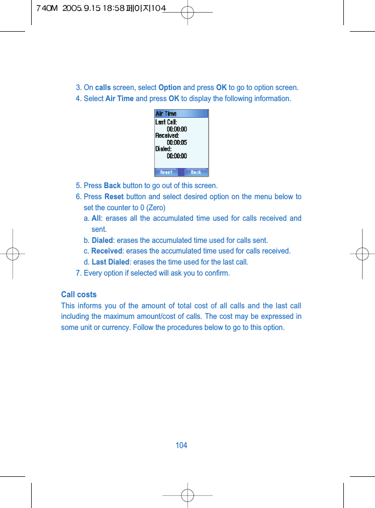3. On calls screen, select Option and press OK to go to option screen.4. Select Air Time and press OK to display the following information.5. Press Back button to go out of this screen.6. Press Reset button and select desired option on the menu below toset the counter to 0 (Zero)a. All: erases all the accumulated time used for calls received andsent.b. Dialed: erases the accumulated time used for calls sent.c. Received: erases the accumulated time used for calls received.d. Last Dialed: erases the time used for the last call.7. Every option if selected will ask you to confirm.Call costsThis informs you of the amount of total cost of all calls and the last callincluding the maximum amount/cost of calls. The cost may be expressed insome unit or currency. Follow the procedures below to go to this option.104