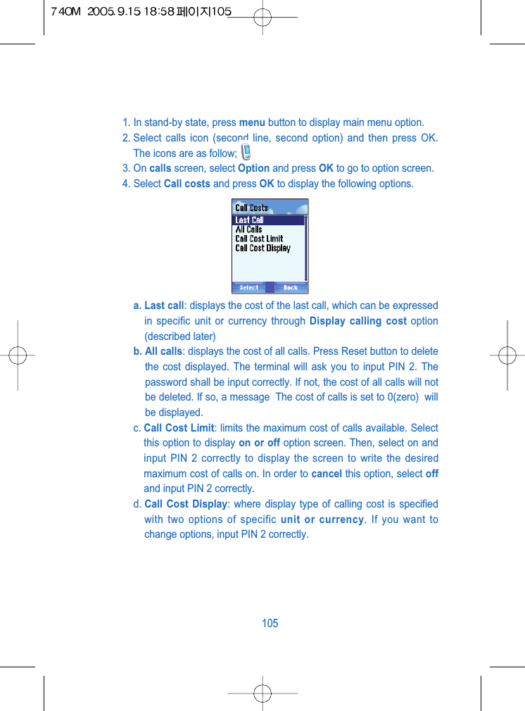 1. In stand-by state, press menu button to display main menu option.2. Select calls icon (second line, second option) and then press OK.The icons are as follow;3. On calls screen, select Option and press OK to go to option screen.4. Select Call costs and press OK to display the following options.a. Last call: displays the cost of the last call, which can be expressedin specific unit or currency through Display calling cost option(described later)b. All calls: displays the cost of all calls. Press Reset button to deletethe cost displayed. The terminal will ask you to input PIN 2. Thepassword shall be input correctly. If not, the cost of all calls will notbe deleted. If so, a message  The cost of calls is set to 0(zero)  willbe displayed.c. Call Cost Limit: limits the maximum cost of calls available. Selectthis option to display on or off option screen. Then, select on andinput PIN 2 correctly to display the screen to write the desiredmaximum cost of calls on. In order to cancel this option, select offand input PIN 2 correctly.d. Call Cost Display: where display type of calling cost is specifiedwith two options of specific unit or currency. If you want tochange options, input PIN 2 correctly.105
