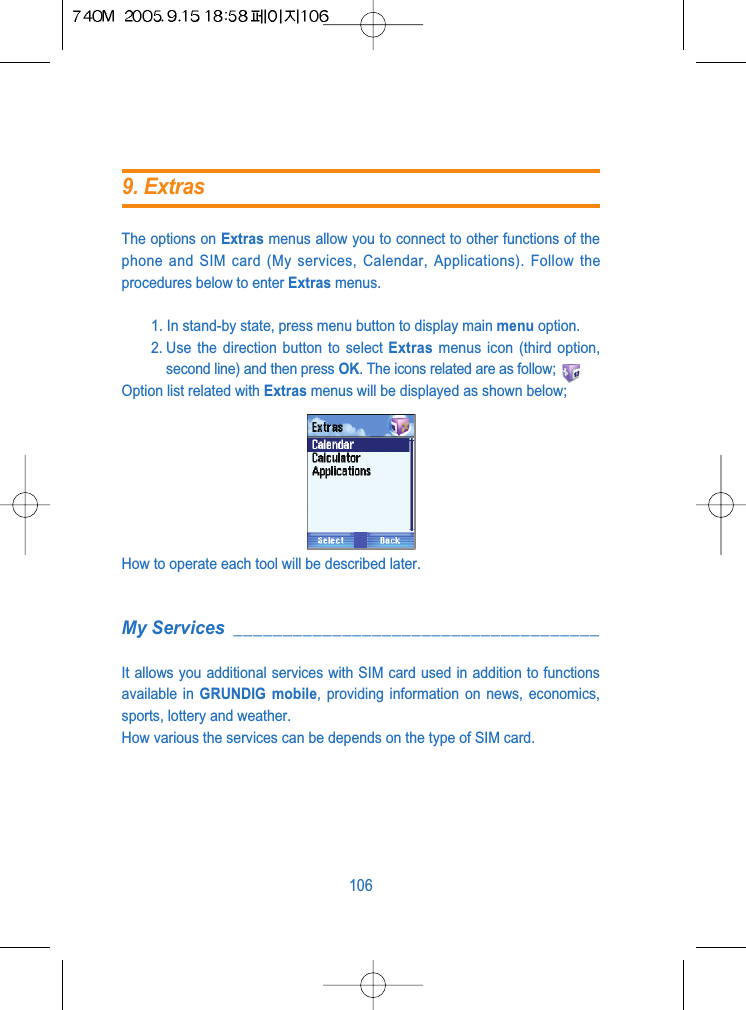 The options on Extras menus allow you to connect to other functions of thephone and SIM card (My services, Calendar, Applications). Follow theprocedures below to enter Extras menus.1. In stand-by state, press menu button to display main menu option.2. Use the direction button to select Extras menus icon (third option,second line) and then press OK. The icons related are as follow;Option list related with Extras menus will be displayed as shown below;How to operate each tool will be described later.My Services _____________________________________It allows you additional services with SIM card used in addition to functionsavailable in GRUNDIG mobile, providing information on news, economics,sports, lottery and weather.How various the services can be depends on the type of SIM card.1069. Extras