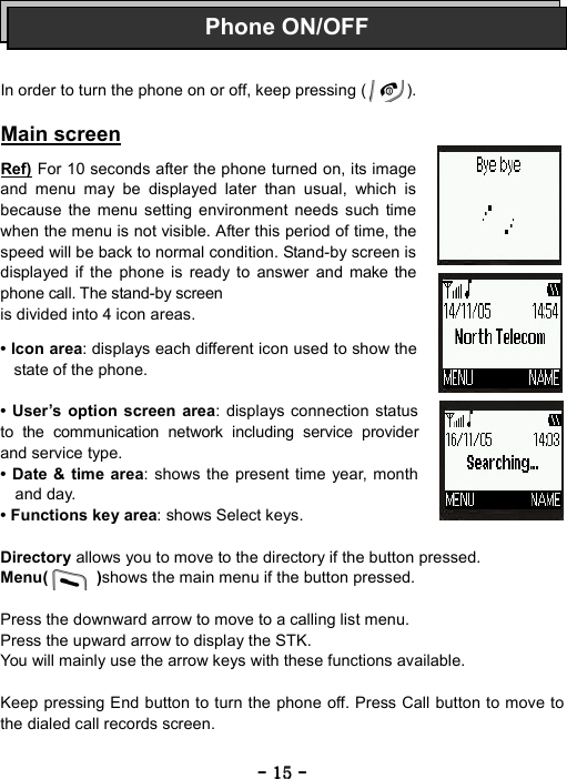 ----    15151515    ----        In order to turn the phone on or off, keep pressing (          ).  Main screen  Ref) For 10 seconds after the phone turned on, its image and menu may be displayed later than usual, which is because the menu setting environment needs such time when the menu is not visible. After this period of time, the speed will be back to normal condition. Stand-by screen is displayed if the phone is ready to answer and make the phone call. The stand-by screen is divided into 4 icon areas.    &bull; Icon area: displays each different icon used to show the state of the phone.  &bull; User&rsquo;s option screen area: displays connection status        to the communication network including service provider and service type. &bull; Date &amp; time area: shows the present time year, month and day. &bull; Functions key area: shows Select keys.  Directory allows you to move to the directory if the button pressed. Menu(      )shows the main menu if the button pressed.  Press the downward arrow to move to a calling list menu. Press the upward arrow to display the STK. You will mainly use the arrow keys with these functions available.    Keep pressing End button to turn the phone off. Press Call button to move to the dialed call records screen.  Phone ON/OFF