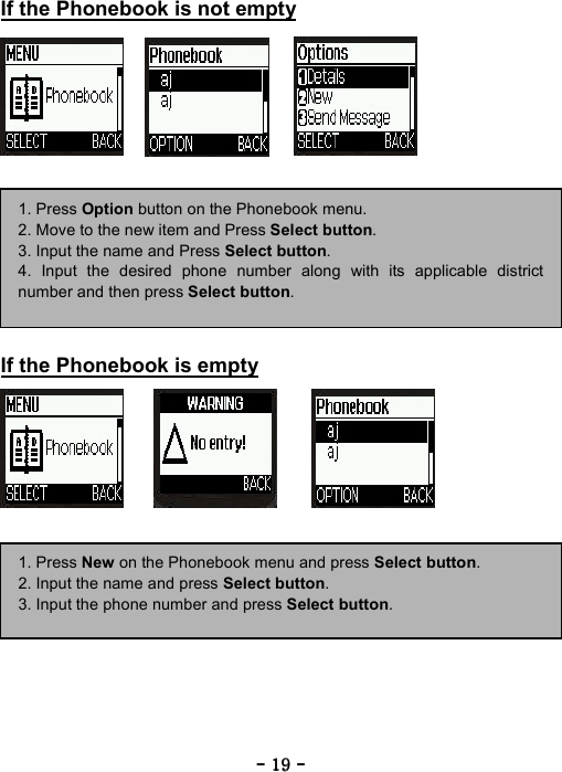 ----    19191919    ----    If the Phonebook is not empty                 If the Phonebook is empty                  1. Press Option button on the Phonebook menu. 2. Move to the new item and Press Select button. 3. Input the name and Press Select button. 4. Input the desired phone number along with its applicable districtnumber and then press Select button. 1. Press New on the Phonebook menu and press Select button. 2. Input the name and press Select button. 3. Input the phone number and press Select button. 
