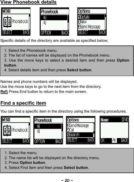 ----    20202020    ----     View Phonebook details        Specific details of the directory are available as specified below;         Names and phone numbers will be displayed. Use the move keys to go to the next item from the directory. Ref) Press End button to return to the main screen.  Find a specific item  You can find a specific item in the directory using the following procedures.        1. Select the Phonebook menu. 2. The list of names will be displayed on the Phonebook menu. 3. Use the move keys to select a desired item and then press Option button. 4. Select details item and then press Select button. 1. Select the menu. 2. The name list will be displayed on the directory menu. 3. Press Option button. 4. Select Find item and then press Select button. 