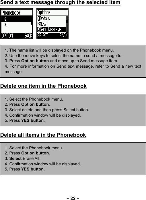 ----    22222222    ----    Send a text message through the selected item                Delete one item in the Phonebook         Delete all items in the Phonebook           1. The name list will be displayed on the Phonebook menu. 2. Use the move keys to select the name to send a message to. 3. Press Option button and move up to Send message item. 4. For more information on Send text message, refer to Send a new textmessage. 1. Select the Phonebook menu. 2. Press Option button. 3. Select delete and then press Select button. 4. Confirmation window will be displayed. 5. Press YES button. 1. Select the Phonebook menu. 2. Press Option button. 3. Select Erase All. 4. Confirmation window will be displayed. 5. Press YES button. 