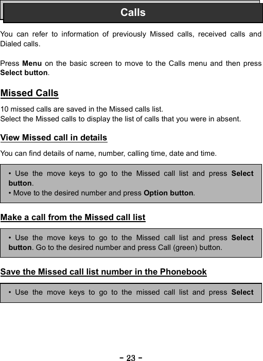 ----    23232323    ----       You can refer to information of previously Missed calls, received calls and Dialed calls.  Press  Menu on the basic screen to move to the Calls menu and then press Select button.  Missed Calls  10 missed calls are saved in the Missed calls list. Select the Missed calls to display the list of calls that you were in absent.  View Missed call in details  You can find details of name, number, calling time, date and time.       Make a call from the Missed call list      Save the Missed call list number in the Phonebook     Calls&bull; Use the move keys to go to the Missed call list and press Selectbutton. &bull; Move to the desired number and press Option button. &bull; Use the move keys to go to the Missed call list and press Selectbutton. Go to the desired number and press Call (green) button. &bull; Use the move keys to go to the missed call list and press Select
