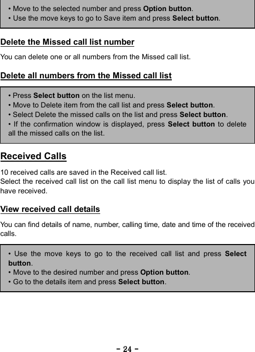 ----    24242424    ----        Delete the Missed call list number  You can delete one or all numbers from the Missed call list.  Delete all numbers from the Missed call list         Received Calls  10 received calls are saved in the Received call list. Select the received call list on the call list menu to display the list of calls you have received.  View received call details  You can find details of name, number, calling time, date and time of the received calls. &bull; Move to the selected number and press Option button. &bull; Use the move keys to go to Save item and press Select button. &bull; Press Select button on the list menu. &bull; Move to Delete item from the call list and press Select button. &bull; Select Delete the missed calls on the list and press Select button. &bull; If the confirmation window is displayed, press Select button to deleteall the missed calls on the list. &bull; Use the move keys to go to the received call list and press Selectbutton. &bull; Move to the desired number and press Option button. &bull; Go to the details item and press Select button. 