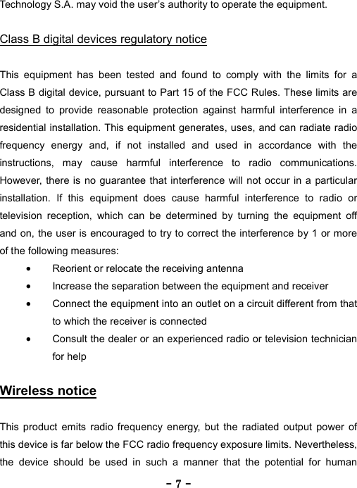 ----    7777    ----    Technology S.A. may void the user&rsquo;s authority to operate the equipment.  Class B digital devices regulatory notice  This equipment has been tested and found to comply with the limits for a Class B digital device, pursuant to Part 15 of the FCC Rules. These limits are designed to provide reasonable protection against harmful interference in a residential installation. This equipment generates, uses, and can radiate radio frequency energy and, if not installed and used in accordance with the instructions, may cause harmful interference to radio communications. However, there is no guarantee that interference will not occur in a particular installation. If this equipment does cause harmful interference to radio or television reception, which can be determined by turning the equipment off and on, the user is encouraged to try to correct the interference by 1 or more of the following measures: &bull;  Reorient or relocate the receiving antenna &bull;  Increase the separation between the equipment and receiver &bull;  Connect the equipment into an outlet on a circuit different from that to which the receiver is connected &bull;  Consult the dealer or an experienced radio or television technician for help  Wireless notice  This product emits radio frequency energy, but the radiated output power of this device is far below the FCC radio frequency exposure limits. Nevertheless, the device should be used in such a manner that the potential for human 