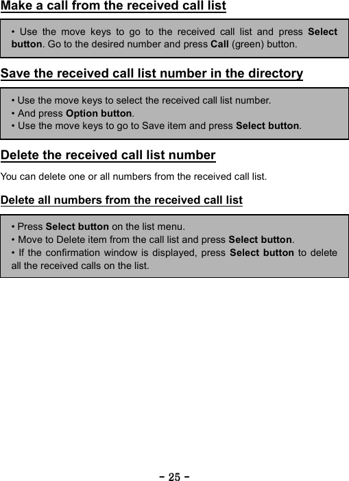 ----    25252525    ----    Make a call from the received call list      Save the received call list number in the directory      Delete the received call list number  You can delete one or all numbers from the received call list.  Delete all numbers from the received call list      &bull; Use the move keys to go to the received call list and press Selectbutton. Go to the desired number and press Call (green) button. &bull; Use the move keys to select the received call list number. &bull; And press Option button. &bull; Use the move keys to go to Save item and press Select button. &bull; Press Select button on the list menu. &bull; Move to Delete item from the call list and press Select button. &bull; If the confirmation window is displayed, press Select button to deleteall the received calls on the list. 