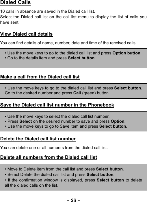 ----    26262626    ----    Dialed Calls  10 calls in absence are saved in the Dialed call list. Select the Dialed call list on the call list menu to display the list of calls you have sent.  View Dialed call details  You can find details of name, number, date and time of the received calls.      Make a call from the Dialed call list     Save the Dialed call list number in the Phonebook      Delete the Dialed call list number  You can delete one or all numbers from the dialed call list.  Delete all numbers from the Dialed call list        &bull; Use the move keys to go to the dialed call list and press Option button.&bull; Go to the details item and press Select button. &bull; Use the move keys to go to the dialed call list and press Select button.Go to the desired number and press Call (green) button. &bull; Use the move keys to select the dialed call list number. &bull; Press Select on the desired number to save and press Option. &bull; Use the move keys to go to Save item and press Select button. &bull; Move to Delete item from the call list and press Select button. &bull; Select Delete the dialed call list and press Select button. &bull; If the confirmation window is displayed, press Select button to deleteall the dialed calls on the list. 